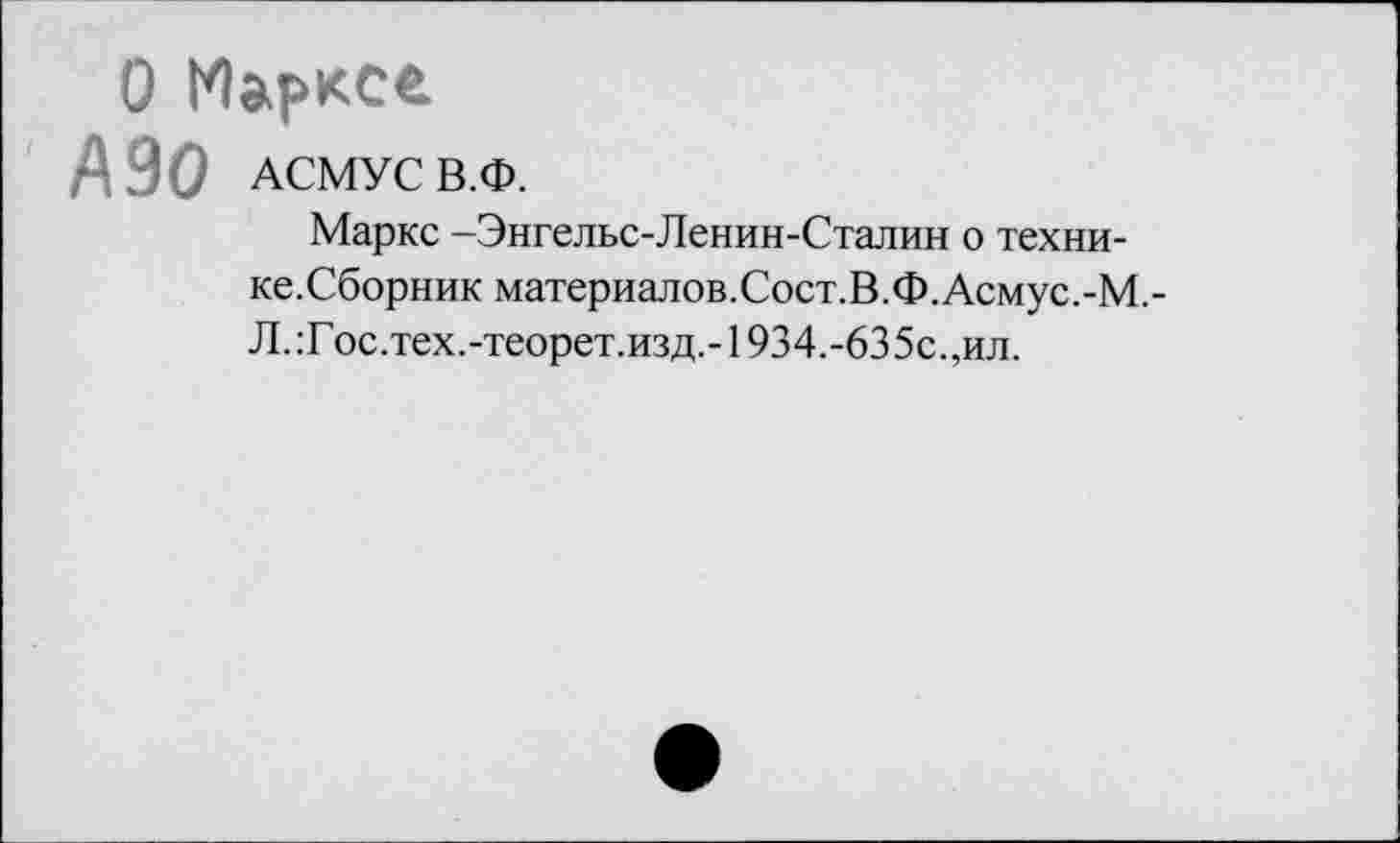 ﻿О Маркса
А 90 АСМУС В.Ф.
Маркс -Энгельс-Ленин-Сталин о техни-ке.Сборник материалов.Сост.В.Ф. Асмус.-М,-Л. :Г ос.тех.-теорет.изд,-1934.-63 5с.,ил.